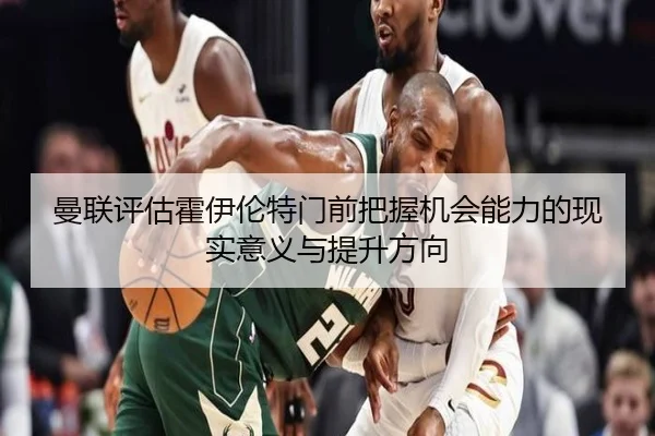 曼联评估霍伊伦特门前把握机会能力的现实意义与提升方向