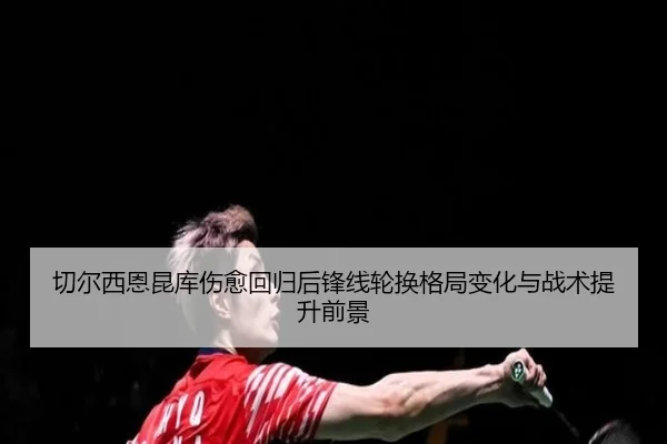 切尔西恩昆库伤愈回归后锋线轮换格局变化与战术提升前景