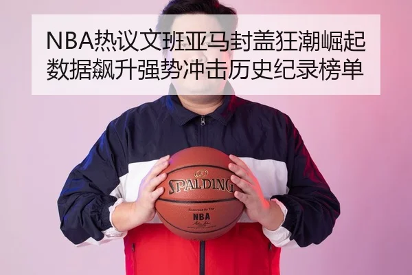 NBA热议文班亚马封盖狂潮崛起数据飙升强势冲击历史纪录榜单