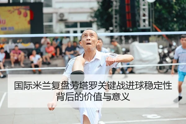 国际米兰复盘劳塔罗关键战进球稳定性背后的价值与意义