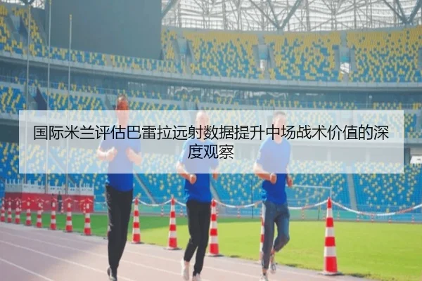国际米兰评估巴雷拉远射数据提升中场战术价值的深度观察