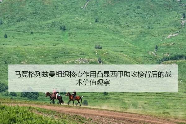 马竞格列兹曼组织核心作用凸显西甲助攻榜背后的战术价值观察