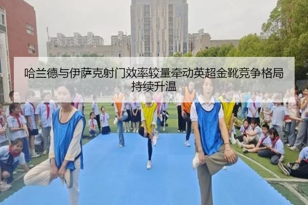 哈兰德与伊萨克射门效率较量牵动英超金靴竞争格局持续升温